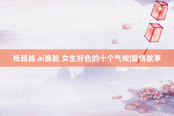 杨超越 ai换脸 女生好色的十个气候|爱情故事