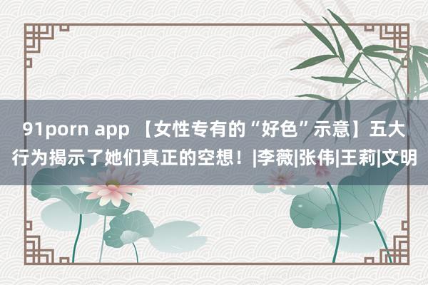 91porn app 【女性专有的“好色”示意】五大行为揭示了她们真正的空想！|李薇|张伟|王莉|文明