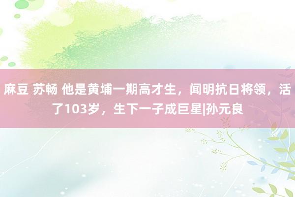 麻豆 苏畅 他是黄埔一期高才生，闻明抗日将领，活了103岁，生下一子成巨星|孙元良