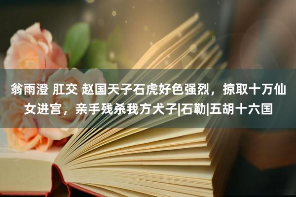 翁雨澄 肛交 赵国天子石虎好色强烈，掠取十万仙女进宫，亲手残杀我方犬子|石勒|五胡十六国