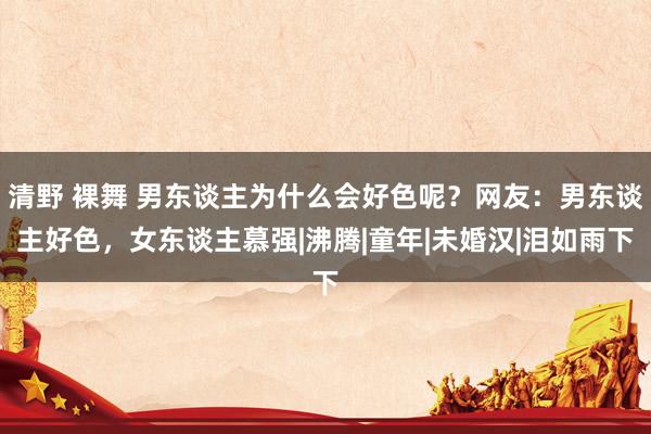 清野 裸舞 男东谈主为什么会好色呢？网友：男东谈主好色，女东谈主慕强|沸腾|童年|未婚汉|泪如雨下