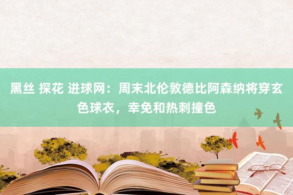 黑丝 探花 进球网：周末北伦敦德比阿森纳将穿玄色球衣，幸免和热刺撞色