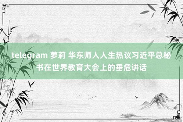 telegram 萝莉 华东师人人生热议习近平总秘书在世界教育大会上的垂危讲话