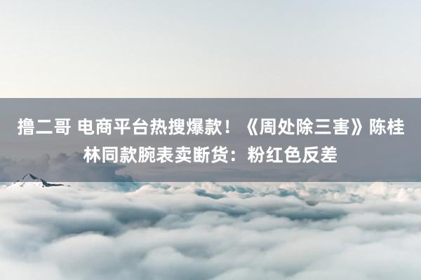 撸二哥 电商平台热搜爆款！《周处除三害》陈桂林同款腕表卖断货：粉红色反差