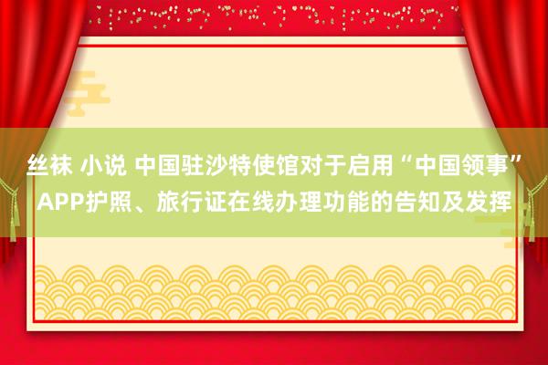 丝袜 小说 中国驻沙特使馆对于启用“中国领事”APP护照、旅行证在线办理功能的告知及发挥
