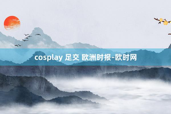 cosplay 足交 欧洲时报–欧时网