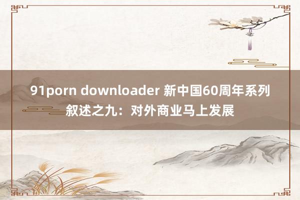 91porn downloader 新中国60周年系列叙述之九：对外商业马上发展
