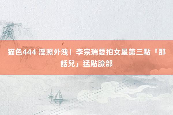 猫色444 淫照外洩！李宗瑞愛拍女星第三點　「那話兒」猛貼臉部