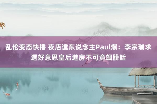 乱伦变态快播 夜店達东说念主Paul爆：李宗瑞求選好意思皇后進房不可　竟飆髒話