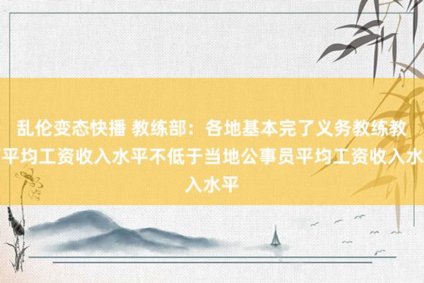 乱伦变态快播 教练部：各地基本完了义务教练教师平均工资收入水平不低于当地公事员平均工资收入水平