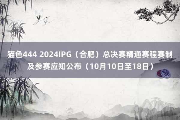 猫色444 2024IPG（合肥）总决赛精通赛程赛制及参赛应知公布（10月10日至18日）