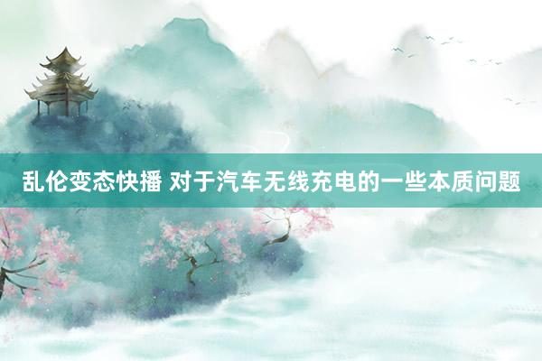 乱伦变态快播 对于汽车无线充电的一些本质问题