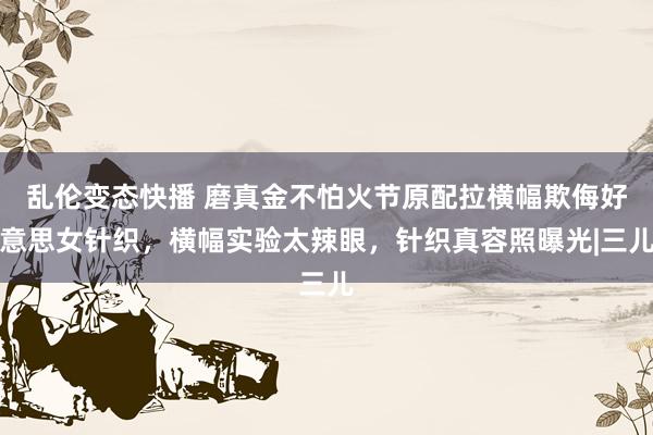 乱伦变态快播 磨真金不怕火节原配拉横幅欺侮好意思女针织，横幅实验太辣眼，针织真容照曝光|三儿