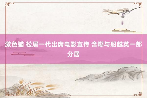 激色猫 松居一代出席电影宣传 含糊与船越英一郎分居