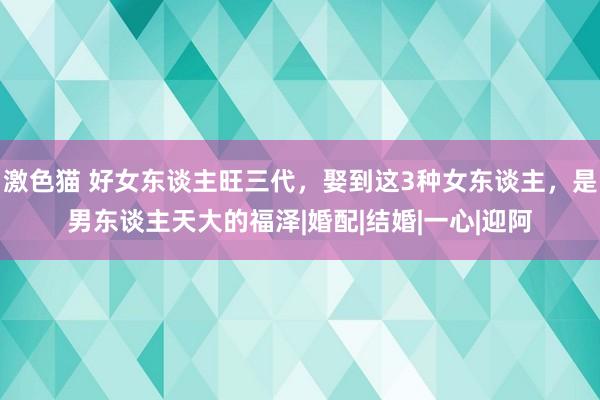 激色猫 好女东谈主旺三代，娶到这3种女东谈主，是男东谈主天大的福泽|婚配|结婚|一心|迎阿
