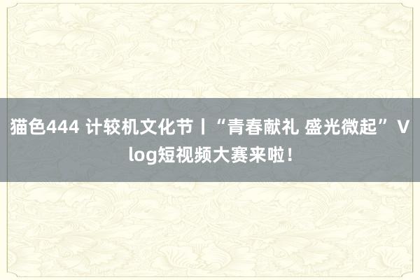 猫色444 计较机文化节丨“青春献礼 盛光微起” Vlog短视频大赛来啦！
