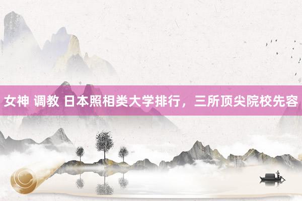 女神 调教 日本照相类大学排行，三所顶尖院校先容
