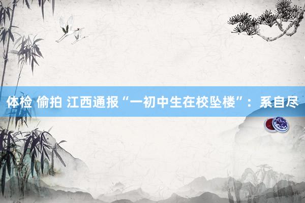 体检 偷拍 江西通报“一初中生在校坠楼”：系自尽