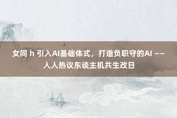 女同 h 引入AI基础体式，打造负职守的AI ——人人热议东谈主机共生改日
