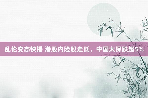 乱伦变态快播 港股内险股走低，中国太保跌超5%