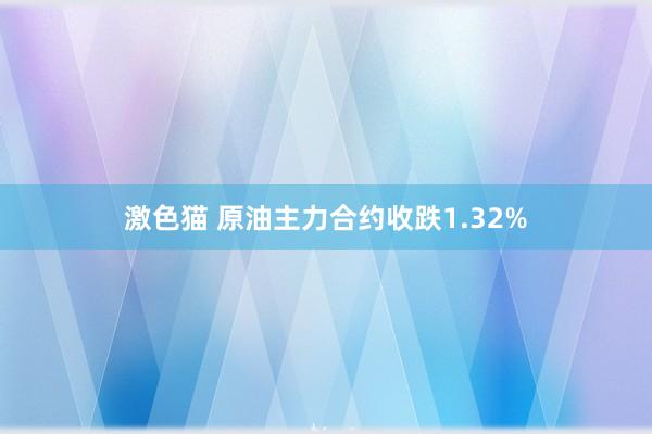 激色猫 原油主力合约收跌1.32%