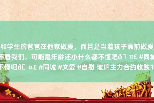 和学生的爸爸在他家做爱，而且是当着孩子面前做爱，太刺激了，孩子完全不看我们，可能是年龄还小什么都不懂吧🤣 #同城 #文爱 #自慰 玻璃主力合约收跌1.05%
