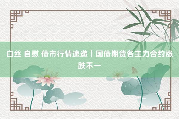 白丝 自慰 债市行情速递丨国债期货各主力合约涨跌不一