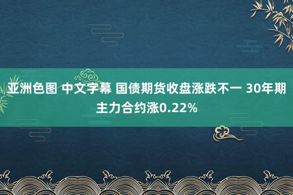 亚洲色图 中文字幕 国债期货收盘涨跌不一 30年期主力合约涨0.22%