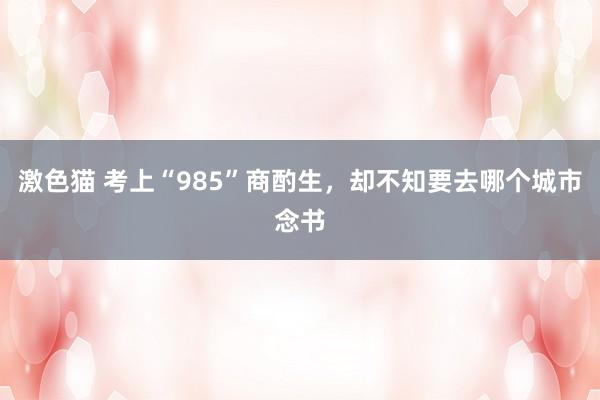 激色猫 考上“985”商酌生，却不知要去哪个城市念书