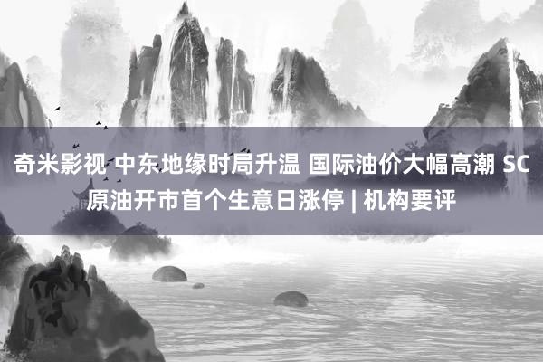奇米影视 中东地缘时局升温 国际油价大幅高潮 SC原油开市首个生意日涨停 | 机构要评