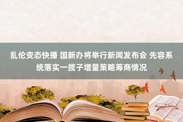 乱伦变态快播 国新办将举行新闻发布会 先容系统落实一揽子增量策略筹商情况
