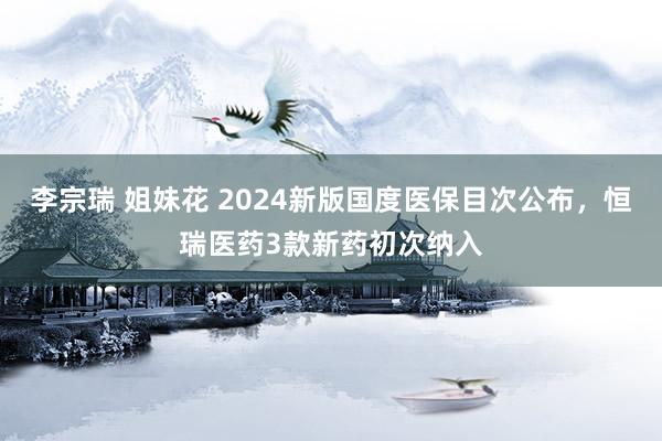 李宗瑞 姐妹花 2024新版国度医保目次公布，恒瑞医药3款新药初次纳入