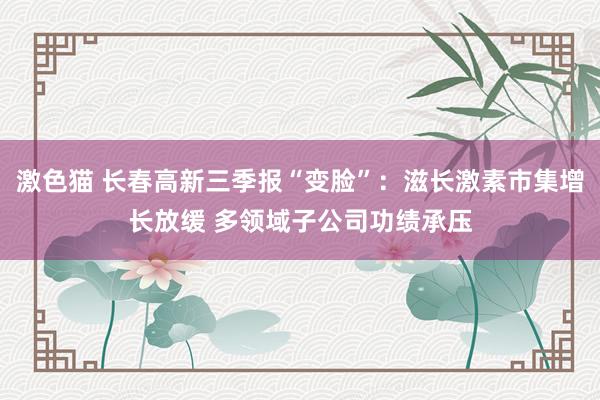 激色猫 长春高新三季报“变脸”：滋长激素市集增长放缓 多领域子公司功绩承压