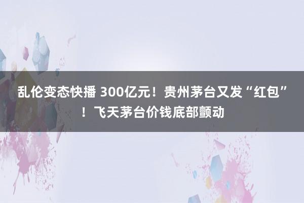 乱伦变态快播 300亿元！贵州茅台又发“红包”！飞天茅台价钱底部颤动