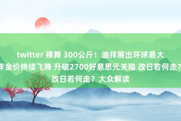 twitter 裸舞 300公斤！迪拜展出环球最大金条！外洋金价持续飞腾 升破2700好意思元关隘 改日若何走？大众解读