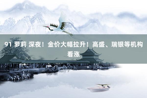 91 萝莉 深夜！金价大幅拉升！高盛、瑞银等机构看涨