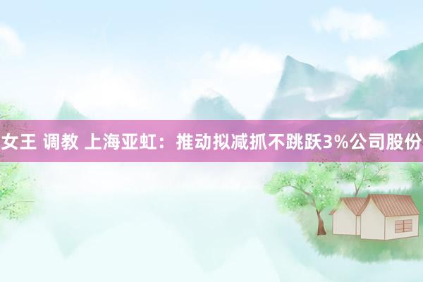 女王 调教 上海亚虹：推动拟减抓不跳跃3%公司股份