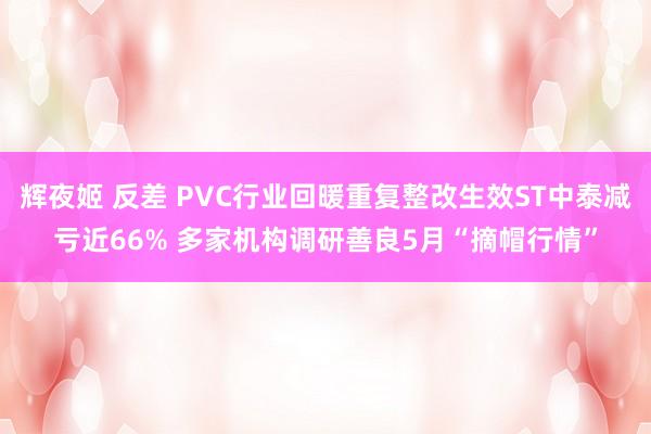 辉夜姬 反差 PVC行业回暖重复整改生效ST中泰减亏近66% 多家机构调研善良5月“摘帽行情”