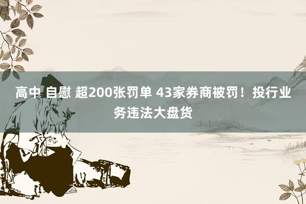 高中 自慰 超200张罚单 43家券商被罚！投行业务违法大盘货