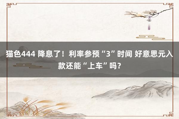 猫色444 降息了！利率参预“3”时间 好意思元入款还能“上车”吗？