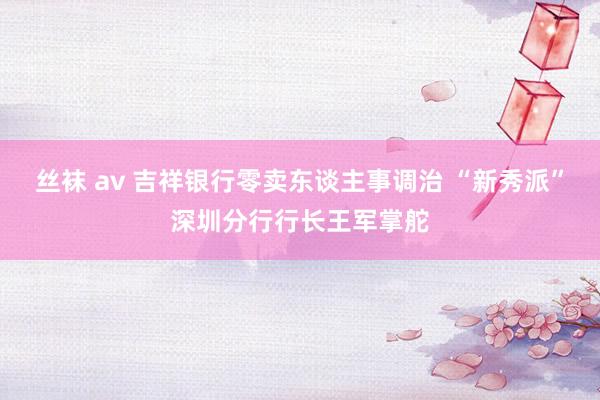 丝袜 av 吉祥银行零卖东谈主事调治 “新秀派”深圳分行行长王军掌舵