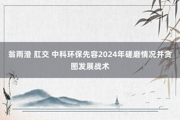 翁雨澄 肛交 中科环保先容2024年磋磨情况并贪图发展战术