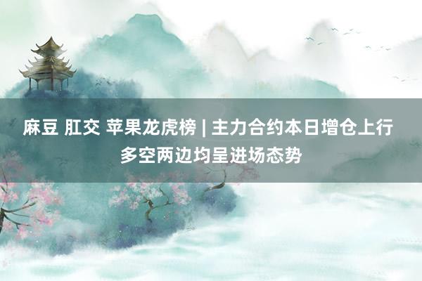 麻豆 肛交 苹果龙虎榜 | 主力合约本日增仓上行 多空两边均呈进场态势