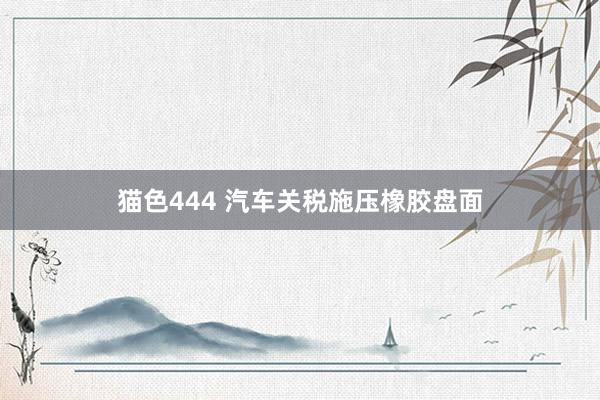 猫色444 汽车关税施压橡胶盘面